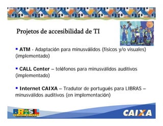 . Comandatuba - Abril de 2005
ATM - Adaptación para minusválidos (físicos y/o visuales)
(implementado)
CALL Center – teléfonos para minusválidos auditivos
(implementado)
Internet CAIXA – Tradutor de portugués para LIBRAS –
minusválidos auditivos (en implementación)
Projetos de accesibilidad de TI
 