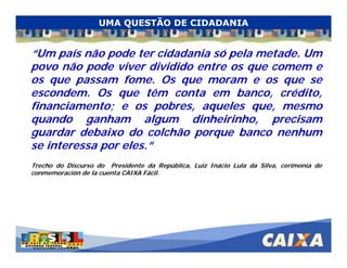. Comandatuba - Abril de 2005
“Um país não pode ter cidadania só pela metade. Um
povo não pode viver dividido entre os que comem e
os que passam fome. Os que moram e os que se
escondem. Os que têm conta em banco, crédito,
financiamento; e os pobres, aqueles que, mesmo
quando ganham algum dinheirinho, precisam
guardar debaixo do colchão porque banco nenhum
se interessa por eles.”
Trecho do Discurso do Presidente da República, Luiz Inácio Lula da Silva, cerimonia de
conmemoración de la cuenta CAIXA Fácil.
UMA QUESTÃO DE CIDADANIA
 