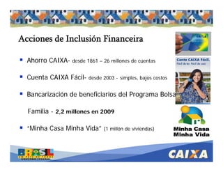. Comandatuba - Abril de 2005
Acciones de Inclusión Financeira
Ahorro CAIXA- desde 1861 – 26 millones de cuentas
Cuenta CAIXA Fácil- desde 2003 - simples, bajos costos
Bancarización de beneficiarios del Programa Bolsa
Familia - 2,2 millones en 2009
“Minha Casa Minha Vida” (1 millón de viviendas)
 