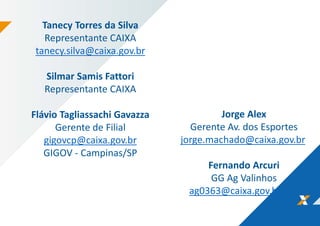 Tanecy Torres da Silva
Representante CAIXA
tanecy.silva@caixa.gov.br
Silmar Samis Fattori
Representante CAIXA
Flávio Tagliassachi Gavazza
Gerente de Filial
gigovcp@caixa.gov.br
GIGOV - Campinas/SP
Jorge Alex
Gerente Av. dos Esportes
jorge.machado@caixa.gov.br
Fernando Arcuri
GG Ag Valinhos
ag0363@caixa.gov.br
 