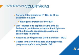 TRANSFERÊNCIAS VOLUNTÁRIAS
Portaria Interministerial nº 424, de 30 de
dezembro de 2016
Revogou a Portaria nº 507/2011
LRF - repasse de capital a outro ente da
Federação, entidades privadas filantrópicas e
ONG, a título de cooperação, auxílio ou
assistência financeira
Recursos do Orçamento Geral da União – OGU
Gestor tem até 60 dias para divulgação dos
programas após a sanção da LOA.
 