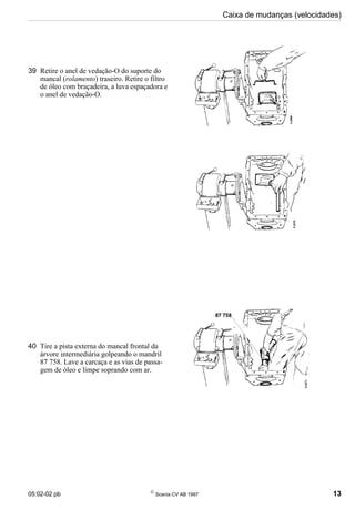 05:02-02 pb 
Scania CV AB 1997 13
Caixa de mudanças (velocidades)
39 Retire o anel de vedação-O do suporte do
mancal (rolamento) traseiro. Retire o filtro
de óleo com braçadeira, a luva espaçadora e
o anel de vedação-O.
40 Tire a pista externa do mancal frontal da
árvore intermediária golpeando o mandril
87 758. Lave a carcaça e as vias de passa-
gem de óleo e limpe soprando com ar.
 