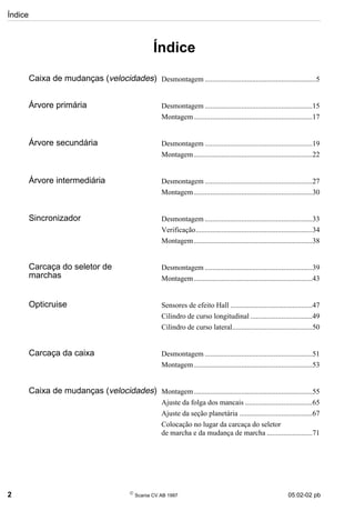 Índice
2 
Scania CV AB 1997 05:02-02 pb
Índice
Caixa de mudanças (velocidades) Desmontagem .............................................................5
Árvore primária Desmontagem ...........................................................15
Montagem.................................................................17
Árvore secundária Desmontagem ...........................................................19
Montagem.................................................................22
Árvore intermediária Desmontagem ...........................................................27
Montagem.................................................................30
Sincronizador Desmontagem ...........................................................33
Verificação................................................................34
Montagem.................................................................38
Carcaça do seletor de
marchas
Desmontagem ...........................................................39
Montagem.................................................................43
Opticruise Sensores de efeito Hall .............................................47
Cilindro de curso longitudinal ..................................49
Cilindro de curso lateral............................................50
Carcaça da caixa Desmontagem ...........................................................51
Montagem.................................................................53
Caixa de mudanças (velocidades) Montagem.................................................................55
Ajuste da folga dos mancais .....................................65
Ajuste da seção planetária ........................................67
Colocação no lugar da carcaça do seletor
de marcha e da mudança de marcha .........................71
 