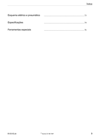 05:02-02 pb 
Scania CV AB 1997 3
Índice
Esquema elétrico e pneumático ..................................................................................73
Especificações ..................................................................................74
Ferramentas especiais ..................................................................................76
 