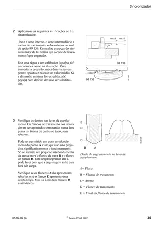 05:02-02 pb 
Scania CV AB 1997 35
Sincronizador
2 Aplicam-se as seguintes verificações ao 1o.
sincronizador:
Puxe o cone interno, o cone intermediário e
o cone de travamento, colocando-os no anel
de apoio 99 139. Centralize as peças do sin-
cronizador de tal forma que o cone de trava-
mento fique engatado.
Use uma régua e um calibrador (apalpa-fol-
gas) e meça como na ilustração. Para
aumentar a precisão, meça duas vezes em
pontos opostos e calcule um valor médio. Se
a dimensão mínima for excedida, a(s)
peça(s) com defeito deverão ser substitui-
das.
3 Verifique os dentes nas luvas de acopla-
mento. Os flancos de travamento nos dentes
devem ser apontados terminando numa área
plana em forma de cunha no topo, sem
rebarbas.
Pode ser permitido um certo arredonda-
mento do ponto A visto que isso não preju-
dica significativamente o funcionamento.
Só se permite um pequeno arredondamento
da aresta entre o flanco de trava B e o flanco
de parada D. Um desgaste grande em C
pode fazer com que a engrenagem salte para
fora sob carga.
Verifique se os flancos D não apresentam
rebarbas e se o flanco E apresenta uma
aresta limpa. Não se permitem flancos B
assimétricos.
Dente de engrenamento na luva de
acoplamento
A= Placa
B = Flanco de travamento
C= Aresta
D = Flanco de travamento
E = Final do flanco de travamento
05_5438
E
D
C
B A
min 0.7
min 0.5
99 139
99 139
05_5169
 