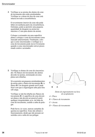 Sincronizador
36 
Scania CV AB 1997 05:02-02 pb
4 Verifique se as arestas dos dentes do cone
de travamento não estão arredondadas.
Verifique se o dreno de óleo do cone está
intacta em toda a circunferência.
O revestimento interior do cone não pode
faltar em nenhuma parte da circunferência.
Entretano, pode-se permitir uma pequena
quantidade de desgaste na aresta (no
máximo a 2 mm para dentro da aresta).
Coloque o acionador em uma superfície
plana e coloque o cone de travamento como
marcado anteriormente. Finalmente, colo-
que o cone sincronizador e verifique se o
cone de travamento pode mover livremente
quando o cone sincronizador estiver pressi-
onado contra o acionador.
5 Verifique os dentes do cone do sincroniza-
dor. Os flancos de travamento dos dentes
deverão ter pontas, terminando em área
plana sem rebarbas.
Só se permite um pequeno arredondamenteo
da aresta entre o flanco de travamento B e o
flanco D. Um desgaste grande em C pode
fazer com que a engrenagem salte para fora
sob carga.
Verifique se não há rebarba nos flancos de
travamento D. A superfície do cone deverá
ser plana e não deverá ser possível sentir
qualquer irregularidade, p.ex. da linha do
cone de travamento, usando a unha do pole-
gar.
Pode haver, às vezes, marcas castanhas de
queima na superfície. Estas não afetam o
funcionamento, desde que não possam ser
sentidas com a unha do seu polegar.
Dente de engrenamento na luva
de acoplamento
A= Placa
B = Flanco de travamento
C= Aresta
D = Flanco de travamento
05_5439
D
C
B A
 