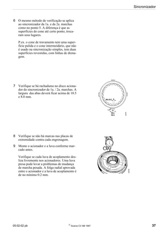 05:02-02 pb 
Scania CV AB 1997 37
Sincronizador
6 O mesmo método de verificação se aplica
ao sincronizador da 1a. e da 2a. marchas
como no ponto 5. A diferença é que as
superfícies do cone até certo ponto, troca-
ram seus lugares.
P.ex. o cone de travamento tem uma super-
fície pulida e o cone intermeidário, que não
é usado na sincronização simples, tem duas
superfícies revestidas, com linhas de drena-
gem.
7 Verifique se há rachaduras no disco aciona-
dor do sincronizador de 1a. / 2a. marchas. A
largura das abas deverá ficar acima de 18.5
e 8.0 mm.
8 Verifique se não há marcas nas placas de
extremidade contra cada engrenagem.
9 Monte o acionador e a luva conforme mar-
cado antes.
Verifique se cada luva de acoplamento des-
liza livremente nos acionadores. Uma luva
presa pode levar a problemas de mudança
de marcha pesada. A folga radial aprovada
entre o acionador e a luva de acoplamento é
de no mínimo 0.2 mm.
 