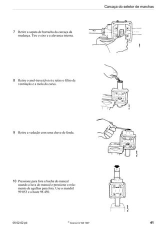 05:02-02 pb 
Scania CV AB 1997 41
Carcaça do seletor de marchas
7 Retire a sapata de borracha da carcaça da
mudança. Tire o eixo e a alavanca interna.
8 Retire o anel-trava (freio) e retire o filtro de
ventilação e a mola do curso.
9 Retire a vedação com uma chave de fenda.
10 Pressione para fora a bucha do mancal
usando a luva do mancal e pressione o rola-
mento de agulhas para fora. Use o mandril
99 053 e a haste 98 450.
 