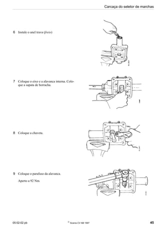 05:02-02 pb 
Scania CV AB 1997 45
Carcaça do seletor de marchas
6 Instale o anel trava (freio)
7 Coloque o eixo e a alavanca interna. Colo-
que a sapata de borracha.
8 Coloque a chaveta.
9 Coloque o parafuso da alavanca.
Aperto a 92 Nm.
 