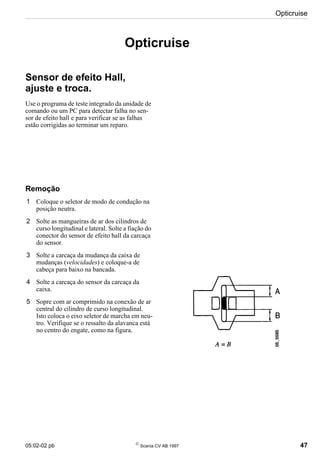 05:02-02 pb 
Scania CV AB 1997 47
Opticruise
Opticruise
Sensor de efeito Hall,
ajuste e troca.
Use o programa de teste integrado da unidade de
comando ou um PC para detectar falha no sen-
sor de efeito hall e para verificar se as falhas
estão corrigidas ao terminar um reparo.
Remoção
1 Coloque o seletor de modo de condução na
posição neutra.
2 Solte as mangueiras de ar dos cilindros de
curso longitudinal e lateral. Solte a fiação do
conector do sensor de efeito hall da carcaça
do sensor.
3 Solte a carcaça da mudança da caixa de
mudanças (velocidades) e coloque-a de
cabeça para baixo na bancada.
4 Solte a carcaça do sensor da carcaça da
caixa.
5 Sopre com ar comprimido na conexão de ar
central do cilindro de curso longitudinal.
Isto coloca o eixo seletor de marcha em neu-
tro. Verifique se o ressalto da alavanca está
no centro do engate, como na figura.
 