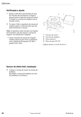 Opticruise
48 
Scania CV AB 1997 05:02-02 pb
Verificação e ajuste
1 Retire os dois pinos guia da placa de guia
99 150 (não são necessários). Coloque a
placa de guia no lugar da carcaça do sensor.
Verifique se a carcaça do magneto está na
posição correta.
2 No ajuste: Solte os parafusos da carcaça do
magneto apenas o suficiente para que seja
possível deslocar a carcaça.
Nota: Os parafusos estão travados com líquido
de travamento, mas não aqueça a carcaça do
magneto. Isso danificaria o magneto.
3 Ajuste a posição da carcaça do magneto
usando a placa de guia.Trave os parafusos
com o líquido de travamento 561 200 e
parafuse até o final.
Sensor de efeito Hall, instalação
4 Coloque a carcaça do sensor na carcaça da
mudança.
Recoloque a carcaça da mudança na caixa
de mudanças (velocidades).
1 Carcaça do sensor
2 Carcaça do magneto
3 Pinos elásticos
4 Placa de guia 99 150
A figura mostra a versão da série 3
05_5174
1
2
4
3
3
 