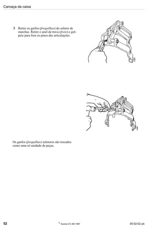 Carcaça da caixa
52 
Scania CV AB 1997 05:02-02 pb
3 Retire os garfos (forquilhas) do seletor de
marchas. Retire o anel de trava (freio) e gol-
peie para fora os pinos das articulações.
Os garfos (forquilhas) seletores são trocados
como uma só unidade de peças.
 