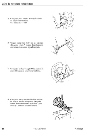 Caixa de mudanças (velocidades)
56 
Scania CV AB 1997 05:02-02 pb
2 Coloque a pista externa do mancal frontal
da árvore intermediária.
Use o mandril 87 758.
3 Golpeie o anel para dentro até que a dimen-
são A seja 6 mm. A carcaça da embreagem
empurra a pista para a posição correta.
4 Coloque o anel de vedação-O no assento do
mancal traseiro da árvore intermediária.
5 Coloque a árvore intermediária no assento
do mancal traseiro. Empurre o eixo para
dentro do assento frontal do mancal (rola-
mento). Centralize cuidadosamente.
 