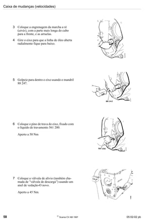 Caixa de mudanças (velocidades)
58 
Scania CV AB 1997 05:02-02 pb
3 Coloque a engrenagem da marcha a ré
(atrás), com a parte mais longa do cubo
para a frente, e as arruelas.
4 Gire o eixo para que a linha de óleo aberta
radialmente fique para baixo.
5 Golpeie para dentro o eixo usando o mandril
88 247.
6 Coloque o pino de trava do eixo, fixado com
o líquido de travamento 561 200.
Aperto a 50 Nm
7 Coloque a válvula de alívio (também cha-
mada de ”válvula de descarga”) usando um
anel de vedação-O novo.
Aperto a 45 Nm.
 