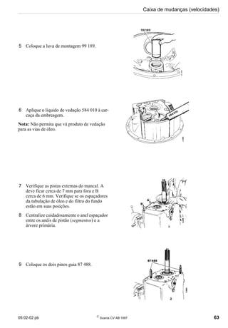 05:02-02 pb 
Scania CV AB 1997 63
Caixa de mudanças (velocidades)
5 Coloque a luva de montagem 99 189.
6 Aplique o líquido de vedação 584 010 à car-
caça da embreagem.
Nota: Não permita que vá produto de vedação
para as vias de óleo.
7 Verifique as pistas externas do mancal. A
deve ficar cerca de 7 mm para fora e B
cerca de 6 mm. Verifique se os espaçadores
da tubulação de óleo e do filtro do fundo
estão em suas posições.
8 Centralize cuidadosamente o anel espaçador
entre os anéis de pistão (segmentos) e a
árvore primária.
9 Coloque os dois pinos guia 87 488.
 
