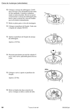 Caixa de mudanças (velocidades)
64 
Scania CV AB 1997 05:02-02 pb
10 Coloque a carcaça da embreagem. Certifi-
que-se de que o eixo da bomba de óleo entra
no furo quadrado. Centralize cuidadosa-
mente os anéis de pistão. Deverá ser possí-
vel pressionar a carcaça da embreagem para
baixo e para a carcaça da caixa de mudan-
ças (velocidades) manualmente.
11 Retire os pinos guia e a luva de montagem.
12 Coloque os parafusos de fixação. Vede com
o líquido de vedação 584 010.
13 Aperte os parafusos de fixação da carcaça
da embreagem.
Aperto a 210 Nm.
14 Pressione para dentro um anel de vedação-V
novo, com o servo, aplicando graxa (massa)
à aba.
15 Coloque o servo e aperte os parafusos de
fixação.
Aperto a 22 Nm.
16 Retire os bujões das duas conexões do
servo. Coloque os tubos e uniões de tubo.
 