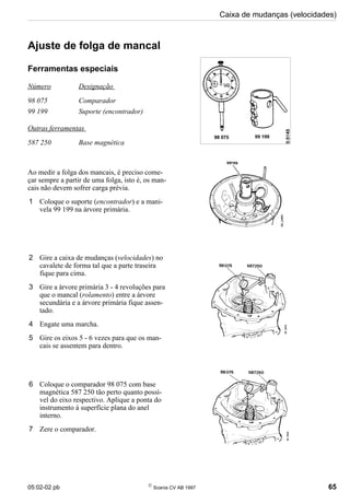 05:02-02 pb 
Scania CV AB 1997 65
Caixa de mudanças (velocidades)
Ajuste de folga de mancal
Ferramentas especiais
Número Designação
98 075 Comparador
99 199 Suporte (encontrador)
Outras ferramentas
587 250 Base magnética
Ao medir a folga dos mancais, é preciso come-
çar sempre a partir de uma folga, isto é, os man-
cais não devem sofrer carga prévia.
1 Coloque o suporte (encontrador) e a mani-
vela 99 199 na árvore primária.
2 Gire a caixa de mudanças (velocidades) no
cavalete de forma tal que a parte traseira
fique para cima.
3 Gire a árvore primária 3 - 4 revoluções para
que o mancal (rolamento) entre a árvore
secundária e a árvore primária fique assen-
tado.
4 Engate uma marcha.
5 Gire os eixos 5 - 6 vezes para que os man-
cais se assentem para dentro.
6 Coloque o comparador 98 075 com base
magnética 587 250 tão perto quanto possí-
vel do eixo respectivo. Aplique a ponta do
instrumento à superfície plana do anel
interno.
7 Zere o comparador.
 