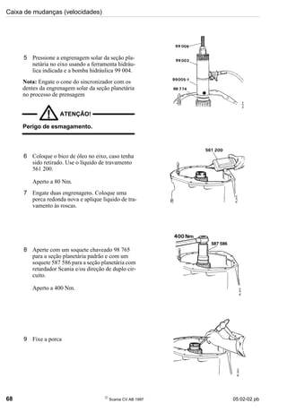 Caixa de mudanças (velocidades)
68 
Scania CV AB 1997 05:02-02 pb
5 Pressione a engrenagem solar da seção pla-
netária no eixo usando a ferramenta hidráu-
lica indicada e a bomba hidráulica 99 004.
Nota: Engate o cone do sincronizador com os
dentes da engrenagem solar da seção planetária
no processo de prensagem
ATENÇÃO!
!
Perigo de esmagamento.
6 Coloque o bico de óleo no eixo, caso tenha
sido retirado. Use o líquido de travamento
561 200.
Aperto a 80 Nm.
7 Engate duas engrenagens. Coloque uma
porca redonda nova e aplique líquido de tra-
vamento às roscas.
8 Aperte com um soquete chaveado 98 765
para a seção planetária padrão e com um
soquete 587 586 para a seção planetária com
retardador Scania e/ou direção de duplo cir-
cuito.
Aperto a 400 Nm.
9 Fixe a porca
 