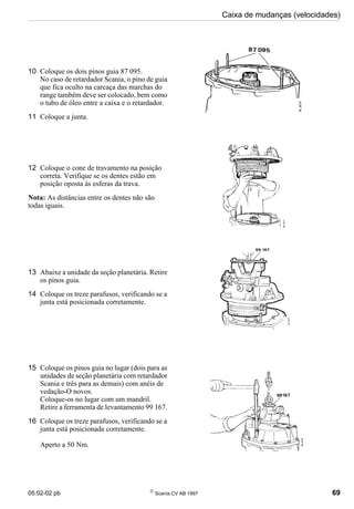 05:02-02 pb 
Scania CV AB 1997 69
Caixa de mudanças (velocidades)
10 Coloque os dois pinos guia 87 095.
No caso de retardador Scania, o pino de guia
que fica oculto na carcaça das marchas do
range também deve ser colocado, bem como
o tubo de óleo entre a caixa e o retardador.
11 Coloque a junta.
12 Coloque o cone de travamento na posição
correta. Verifique se os dentes estão em
posição oposta às esferas da trava.
Nota: As distâncias entre os dentes não são
todas iguais.
13 Abaixe a unidade da seção planetária. Retire
os pinos guia.
14 Coloque os treze parafusos, verificando se a
junta está posicionada corretamente.
15 Coloque os pinos guia no lugar (dois para as
unidades de seção planetária com retardador
Scania e três para as demais) com anéis de
vedação-O novos.
Coloque-os no lugar com um mandril.
Retire a ferramenta de levantamento 99 167.
16 Coloque os treze parafusos, verificando se a
junta está posicionada corretamente.
Aperto a 50 Nm.
 