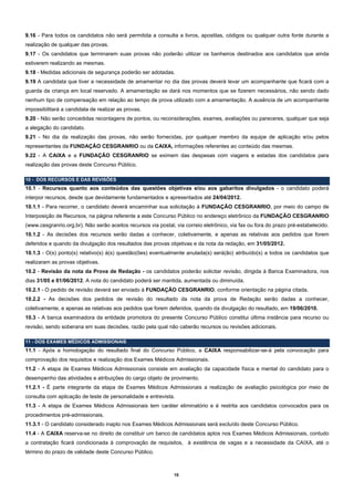9.16 - Para todos os candidatos não será permitida a consulta a livros, apostilas, códigos ou qualquer outra fonte durante a
realização de qualquer das provas.
9.17 - Os candidatos que terminarem suas provas não poderão utilizar os banheiros destinados aos candidatos que ainda
estiverem realizando as mesmas.
9.18 - Medidas adicionais de segurança poderão ser adotadas.
9.19 A candidata que tiver a necessidade de amamentar no dia das provas deverá levar um acompanhante que ficará com a
guarda da criança em local reservado. A amamentação se dará nos momentos que se fizerem necessários, não sendo dado
nenhum tipo de compensação em relação ao tempo de prova utilizado com a amamentação. A ausência de um acompanhante
impossibilitará a candidata de realizar as provas.
9.20 - Não serão concedidas recontagens de pontos, ou reconsiderações, exames, avaliações ou pareceres, qualquer que seja
a alegação do candidato.
9.21 - No dia da realização das provas, não serão fornecidas, por qualquer membro da equipe de aplicação e/ou pelos
representantes da FUNDAÇÃO CESGRANRIO ou da CAIXA, informações referentes ao conteúdo das mesmas.
9.22 - A CAIXA e a FUNDAÇÃO CESGRANRIO se eximem das despesas com viagens e estadas dos candidatos para
realização das provas deste Concurso Público.

10 - DOS RECURSOS E DAS REVISÕES
10.1 - Recursos quanto aos conteúdos das questões objetivas e/ou aos gabaritos divulgados - o candidato poderá
interpor recursos, desde que devidamente fundamentados e apresentados até 24/04/2012.
10.1.1 - Para recorrer, o candidato deverá encaminhar sua solicitação à FUNDAÇÃO CESGRANRIO, por meio do campo de
Interposição de Recursos, na página referente a este Concurso Público no endereço eletrônico da FUNDAÇÃO CESGRANRIO
(www.cesgranrio.org.br). Não serão aceitos recursos via postal, via correio eletrônico, via fax ou fora do prazo pré-estabelecido.
10.1.2 - As decisões dos recursos serão dadas a conhecer, coletivamente, e apenas as relativas aos pedidos que forem
deferidos e quando da divulgação dos resultados das provas objetivas e da nota da redação, em 31/05/2012.
10.1.3 - O(s) ponto(s) relativo(s) à(s) questão(ões) eventualmente anulada(s) será(ão) atribuído(s) a todos os candidatos que
realizaram as provas objetivas.
10.2 - Revisão da nota da Prova de Redação - os candidatos poderão solicitar revisão, dirigida à Banca Examinadora, nos
dias 31/05 e 01/06/2012. A nota do candidato poderá ser mantida, aumentada ou diminuída.
10.2.1 - O pedido de revisão deverá ser enviado à FUNDAÇÃO CESGRANRIO, conforme orientação na página citada.
10.2.2 - As decisões dos pedidos de revisão do resultado da nota da prova de Redação serão dadas a conhecer,
coletivamente, e apenas as relativas aos pedidos que forem deferidos, quando da divulgação do resultado, em 19/06/2010.
10.3 - A banca examinadora da entidade promotora do presente Concurso Público constitui última instância para recurso ou
revisão, sendo soberana em suas decisões, razão pela qual não caberão recursos ou revisões adicionais.

11 - DOS EXAMES MÉDICOS ADMISSIONAIS
11.1 - Após a homologação do resultado final do Concurso Público, a CAIXA responsabilizar-se-á pela convocação para
comprovação dos requisitos e realização dos Exames Médicos Admissionais.
11.2 - A etapa de Exames Médicos Admissionais consiste em avaliação da capacidade física e mental do candidato para o
desempenho das atividades e atribuições do cargo objeto de provimento.
11.2.1 - É parte integrante da etapa de Exames Médicos Admissionais a realização de avaliação psicológica por meio de
consulta com aplicação de teste de personalidade e entrevista.
11.3 - A etapa de Exames Médicos Admissionais tem caráter eliminatório e é restrita aos candidatos convocados para os
procedimentos pré-admissionais.
11.3.1 - O candidato considerado inapto nos Exames Médicos Admissionais será excluído deste Concurso Público.
11.4 - A CAIXA reserva-se no direito de constituir um banco de candidatos aptos nos Exames Médicos Admissionais, contudo
a contratação ficará condicionada à comprovação de requisitos, à existência de vagas e a necessidade da CAIXA, até o
término do prazo de validade deste Concurso Público.



                                                               10
 