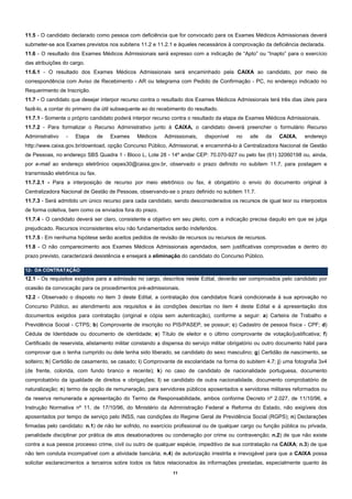 11.5 - O candidato declarado como pessoa com deficiência que for convocado para os Exames Médicos Admissionais deverá
submeter-se aos Exames previstos nos subitens 11.2 e 11.2.1 e àqueles necessários à comprovação da deficiência declarada.
11.6 - O resultado dos Exames Médicos Admissionais será expresso com a indicação de “Apto” ou “Inapto” para o exercício
das atribuições do cargo.
11.6.1 - O resultado dos Exames Médicos Admissionais será encaminhado pela CAIXA ao candidato, por meio de
correspondência com Aviso de Recebimento - AR ou telegrama com Pedido de Confirmação - PC, no endereço indicado no
Requerimento de Inscrição.
11.7 - O candidato que desejar interpor recurso contra o resultado dos Exames Médicos Admissionais terá três dias úteis para
fazê-lo, a contar do primeiro dia útil subsequente ao do recebimento do resultado.
11.7.1 - Somente o próprio candidato poderá interpor recurso contra o resultado da etapa de Exames Médicos Admissionais.
11.7.2 - Para formalizar o Recurso Administrativo junto à CAIXA, o candidato deverá preencher o formulário Recurso
Administrativo   -   Etapa       de   Exames   Médicos     Admissionais,    disponível   no    site   da   CAIXA,     endereço
http://www.caixa.gov.br/download, opção Concurso Público, Admissional, e encaminhá-lo à Centralizadora Nacional de Gestão
de Pessoas, no endereço SBS Quadra 1 - Bloco L, Lote 28 - 14º andar CEP: 70.070-927 ou pelo fax (61) 32060198 ou, ainda,
por e-mail ao endereço eletrônico cepes30@caixa.gov.br, observado o prazo definido no subitem 11.7, para postagem e
transmissão eletrônica ou fax.
11.7.2.1 - Para a interposição de recurso por meio eletrônico ou fax, é obrigatório o envio do documento original à
Centralizadora Nacional de Gestão de Pessoas, observando-se o prazo definido no subitem 11.7.
11.7.3 - Será admitido um único recurso para cada candidato, sendo desconsiderados os recursos de igual teor ou interpostos
de forma coletiva, bem como os enviados fora do prazo.
11.7.4 - O candidato deverá ser claro, consistente e objetivo em seu pleito, com a indicação precisa daquilo em que se julga
prejudicado. Recursos inconsistentes e/ou não fundamentados serão indeferidos.
11.7.5 - Em nenhuma hipótese serão aceitos pedidos de revisão de recursos ou recursos de recursos.
11.8 - O não comparecimento aos Exames Médicos Admissionais agendados, sem justificativas comprovadas e dentro do
prazo previsto, caracterizará desistência e ensejará a eliminação do candidato do Concurso Público.

12- DA CONTRATAÇÃO
12.1 - Os requisitos exigidos para a admissão no cargo, descritos neste Edital, deverão ser comprovados pelo candidato por
ocasião da convocação para os procedimentos pré-admissionais.
12.2 - Observado o disposto no item 3 deste Edital, a contratação dos candidatos ficará condicionada à sua aprovação no
Concurso Público, ao atendimento aos requisitos e às condições descritas no item 4 deste Edital e à apresentação dos
documentos exigidos para contratação (original e cópia sem autenticação), conforme a seguir: a) Carteira de Trabalho e
Previdência Social - CTPS; b) Comprovante de inscrição no PIS/PASEP, se possuir; c) Cadastro de pessoa física - CPF; d)
Cédula de Identidade ou documento de identidade; e) Título de eleitor e o último comprovante de votação/justificativa; f)
Certificado de reservista, alistamento militar constando a dispensa do serviço militar obrigatório ou outro documento hábil para
comprovar que o tenha cumprido ou dele tenha sido liberado, se candidato do sexo masculino; g) Certidão de nascimento, se
solteiro; h) Certidão de casamento, se casado; i) Comprovante de escolaridade na forma do subitem 4.7; j) uma fotografia 3x4
(de frente, colorida, com fundo branco e recente); k) no caso de candidato de nacionalidade portuguesa, documento
comprobatório da igualdade de direitos e obrigações; l) se candidato de outra nacionalidade, documento comprobatório de
naturalização; n) termo de opção de remuneração, para servidores públicos aposentados e servidores militares reformados ou
da reserva remunerada e apresentação do Termo de Responsabilidade, ambos conforme Decreto nº 2.027, de 11/10/96, e
Instrução Normativa nº 11, de 17/10/96, do Ministério da Administração Federal e Reforma do Estado, não exigíveis dos
aposentados por tempo de serviço pelo INSS, nas condições do Regime Geral de Previdência Social (RGPS); n) Declarações
firmadas pelo candidato: n.1) de não ter sofrido, no exercício profissional ou de qualquer cargo ou função pública ou privada,
penalidade disciplinar por prática de atos desabonadores ou condenação por crime ou contravenção; n.2) de que não existe
contra a sua pessoa processo crime, civil ou outro de qualquer espécie, impeditivo de sua contratação na CAIXA; n.3) de que
não tem conduta incompatível com a atividade bancária; n.4) de autorização irrestrita e irrevogável para que a CAIXA possa
solicitar esclarecimentos a terceiros sobre todos os fatos relacionados às informações prestadas, especialmente quanto às
                                                              11
 