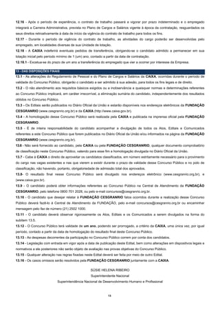 12.16 - Após o período de experiência, o contrato de trabalho passará a vigorar por prazo indeterminado e o empregado
integrará a Carreira Administrativa, prevista no Plano de Cargos e Salários vigente à época da contratação, resguardados os
seus direitos retroativamente à data de início da vigência do contrato de trabalho para todos os fins.
12.17 - Durante o período de vigência do contrato de trabalho, as atividades do cargo poderão ser desenvolvidas pelo
empregado, em localidades diversas de sua Unidade de lotação.
12.18 - A CAIXA indeferirá eventuais pedidos de transferência, obrigando-se o candidato admitido a permanecer em sua
lotação inicial pelo período mínimo de 1 (um) ano, contado a partir da data de contratação.
12.18.1 - Excetua-se do prazo de um ano a transferência do empregado que vier a ocorrer por interesse da Empresa.

13 - DAS DISPOSIÇÕES FINAIS
13.1 - As alterações do Regulamento de Pessoal e do Plano de Cargos e Salários da CAIXA, ocorridas durante o período de
validade do Concurso Público, obrigarão o candidato a ser admitido à sua adesão, para todos os fins legais e de direito.
13.2 - O não atendimento aos requisitos básicos exigidos ou a inobservância a quaisquer normas e determinações referentes
ao Concurso Público implicará, em caráter irrecorrível, a eliminação sumária do candidato, independentemente dos resultados
obtidos no Concurso Público.
13.3 - Os Editais serão publicados no Diário Oficial da União e estarão disponíveis nos endereços eletrônicos da FUNDAÇÃO
CESGRANRIO (www.cesgranrio.org.br) e da CAIXA (http://www.caixa.gov.br).
13.4 - A homologação desse Concurso Público será realizada pela CAIXA e publicada na imprensa oficial pela FUNDAÇÃO
CESGRANRIO.
13.5 - É de inteira responsabilidade do candidato acompanhar a divulgação de todos os Atos, Editais e Comunicados
referentes a este Concurso Público que forem publicados no Diário Oficial da União e/ou informados na página da FUNDAÇÃO
CESGRANRIO (www.cesgranrio.org.br).
13.6 - Não será fornecido ao candidato, pela CAIXA ou pela FUNDAÇÃO CESGRANRIO, qualquer documento comprobatório
de classificação neste Concurso Público, valendo para esse fim a homologação divulgada no Diário Oficial da União.
13.7 - Cabe à CAIXA o direito de aproveitar os candidatos classificados, em número estritamente necessário para o provimento
do cargo nas vagas existentes e nas que vierem a existir durante o prazo de validade desse Concurso Público e no polo de
classificação, não havendo, portanto, obrigatoriedade de admissão total dos aprovados.
13.8- O resultado final nesse Concurso Público será divulgado nos endereços eletrônico (www.cesgranrio.org.br), e
(www.caixa.gov.br).
13.9 - O candidato poderá obter informações referentes ao Concurso Público na Central de Atendimento da FUNDAÇÃO
CESGRANRIO, pelo telefone 0800 701 2028, ou pelo e-mail concursos@cesgranrio.org.br.
13.10 - O candidato que desejar relatar à FUNDAÇÃO CESGRANRIO fatos ocorridos durante a realização desse Concurso
Público deverá fazê-lo à Central de Atendimento da FUNDAÇÃO, pelo e-mail concursos@cesgranrio.org.br ou encaminhar
mensagem pelo fax de número (21) 2502 1000.
13.11 - O candidato deverá observar rigorosamente os Atos, Editais e os Comunicados a serem divulgados na forma do
subitem 13.5.
13.12 - O Concurso Público terá validade de um ano, podendo ser prorrogado, a critério da CAIXA, uma única vez, por igual
período, contado a partir da data de homologação do resultado final deste Concurso Público.
13.13 - As despesas decorrentes da participação no Concurso Público correm por conta dos candidatos.
13.14 - Legislação com entrada em vigor após a data de publicação deste Edital, bem como alterações em dispositivos legais e
normativos a ele posteriores não serão objeto de avaliação nas provas objetivas do Concurso Público.
13.15 - Qualquer alteração nas regras fixadas neste Edital deverá ser feita por meio de outro Edital.
13.16 - Os casos omissos serão resolvidos pela FUNDAÇÃO CESGRANRIO juntamente com a CAIXA.

                                                   SÚSIE HELENA RIBEIRO
                                                    Superintendente Nacional
                            Superintendência Nacional de Desenvolvimento Humano e Profissional



                                                                13
 