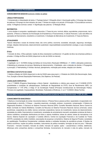 ANEXO I - CONTEÚDOS PROGRAMÁTICOS


CONHECIMENTOS BÁSICOS (comuns a todos os polos)

LÍNGUA PORTUGUESA
1 Compreensão e interpretação de textos. 2 Tipologia textual. 3 Ortografia oficial. 4 Acentuação gráfica. 5 Emprego das classes
de palavras. 6 Emprego do sinal indicativo de crase. 7 Sintaxe da oração e do período. 8 Pontuação. 9 Concordância nominal e
verbal. 10 Regência nominal e verbal. 11 Significação das palavras. 12 Redação Oficial.

MATEMÁTICA
1 Juros simples e compostos: capitalização e descontos. 2 Taxas de juros: nominal, efetiva, equivalentes, proporcionais, real e
aparente. 3 Planos ou Sistemas de Amortização de Empréstimos e Financiamentos. 4 Cálculo financeiro: custo real efetivo de
operações de financiamento, empréstimo e investimento. 5 Avaliação de Alternativas de Investimento. 6 Taxas de Retorno.

ATUALIDADES
Tópicos relevantes e atuais de diversas áreas, tais como política, economia, sociedade, educação, segurança, tecnologia,
energia, relações internacionais, desenvolvimento sustentável, responsabilidade socioambiental e ecologia, e suas vinculações
históricas.

ÉTICA
1 Conceito de ética. 2 Ética aplicada: noções de ética empresarial e profissional. 3 A gestão da ética nas empresas públicas e
privadas. 4 Código de Ética da CAIXA (disponível no sítio da CAIXA na internet).

ATENDIMENTO
1 Legislação: Lei n°. 8.078/90 (Código de Defesa do Consumidor); Resolução CMN/Bacen nº. 3.694/ e alterações posteriores.
2 Marketing em empresas de serviços: Marketing de relacionamento. 3 Satisfação, valor e retenção de clientes. 4 Propaganda
e promoção. 5 Telemarketing. 6 Vendas: técnicas, planejamento, motivação para vendas, relações com clientes.

HISTÓRIA E ESTATUTO DA CAIXA
1 História e Missão da CAIXA (disponível no site da CAIXA www.caixa.org.br ). 2 Estatuto da CAIXA (Da Denominação, Sede,
Foro, Duração e Demais Disposições Preliminares, Dos Objetivos, Do Pessoal).

LEGISLAÇÃO ESPECÍFICA
1 Lei nº 7.998/90 (Programa Desemprego e Abono Salarial - beneficiários e critérios para saque); Lei nº 8.036/90 (FGTS:
possibilidades e condições de utilização/saque; Certificado de Regularidade do FGTS; Guia de Recolhimento GRF); Lei
Complementar n.º 7/70 (PIS). 2 Artigo 37 da Constituição Federal (Princípios Constitucionais da Administração Pública:
Princípios da Legalidade, Impessoalidade, Moralidade, Publicidade e Eficiência). 3. Lei nº 10.836/04 ( Bolsa Família).

CONHECIMENTOS ESPECÍFICOS (para todos os polos, EXCETO para os polos de- Tecnologia da Informação - TI (DF, RJ e SP).


CONHECIMENTOS BANCÁRIOS I
1 Abertura e movimentação de contas: documentos básicos. 2 Pessoa física e pessoa jurídica: capacidade e incapacidade civil,
representação e domicílio. 3 Cheque – requisitos essenciais, circulação, endosso, cruzamento, compensação. 4 Sistema de
Pagamentos Brasileiro. 5 Estrutura do Sistema Financeiro Nacional (SFN): Conselho Monetário Nacional; Banco Central do
Brasil; Comissão de Valores Mobiliários; Conselho de Recursos do Sistema Financeiro Nacional; bancos comerciais; caixas
econômicas; cooperativas de crédito; bancos comerciais cooperativos; bancos de investimento; bancos de desenvolvimento;
sociedades de crédito, financiamento e investimento; sociedades de arrendamento mercantil; sociedades corretoras de títulos e
valores mobiliários; sociedades distribuidoras de títulos e valores mobiliários; bolsas de valores; bolsas de mercadorias e de
futuros; Sistema Especial de Liquidação e Custódia (SELIC); Central de Liquidação Financeira e de Custódia de Títulos
(CETIP); sociedades de crédito imobiliário; associações de poupança e empréstimo; Sistema de Seguros Privados: sociedades
de capitalização; Previdência Complementar: entidades abertas e entidades fechadas de previdência privada. 6 Noções de
política econômica, noções de política monetária, instrumentos de política monetária, formação da taxa de juros. 7 Mercado
Financeiro - mercado monetário; mercado de crédito; mercado de capitais: ações – características e direitos, debêntures,
diferenças entre companhias abertas e companhias fechadas, funcionamento do mercado à vista de ações, mercado de


                                                              14
 