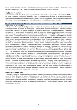 balcão; mercado de câmbio: instituições autorizadas a operar; operações básicas; contratos de câmbio – características; taxas
de câmbio; remessas; SISCOMEX. 8 Mercado Primário e Mercado Secundário. 9 Produtos Bancários.

NOÇÕES DE INFORMÁTICA
1 Conceitos e modos de utilização de aplicativos para edição de textos, planilhas e apresentações: ambiente Microsoft Office,
BR Office. 2 Sistemas operacionais: Windows e LINUX. 3 Conceitos básicos e modos de utilização de tecnologias,
ferramentas, aplicativos e procedimentos associados à Internet e intranet. 4 Conceitos de organização e de gerenciamento de
informações, arquivos, pastas e programas. 5 Certificação e assinatura digital. 6 Segurança da Informação

CONHECIMENTOS ESPECÍFICOS (EXCLUSIVAMENTE para os polos de tecnologia da informação -TI (DF, RJ E SP)
TECNOLOGIA DA INFORMAÇÃO
1. Fundamentos de computação. 2. Organização e arquitetura de computadores. 3. Componentes de um computador
(hardware e software). 4. Sistemas de entrada, saída e armazenamento. Sistemas de numeração e codificação. Aritmética
computacional. 5. Princípios de sistemas operacionais. 6. Aplicações de informática. Família Windows e UNIX. 7. Redes de
computadores. 7.1 Fundamentos de comunicação de dados. 7.2 Meios físicos de transmissão. 7.3 Elementos de interconexão
de redes de computadores (gateways, switches, roteadores). 7.4 Estações e servidores. 7.5 Tecnologias de redes locais e de
longa distância. 7.6 Arquitetura, protocolos e serviços de redes de comunicação. 7.7 Arquitetura TCP/IP. 7.8 Arquitetura cliente
servidor. 7.9 Conceitos de Internet e Intranet. 8. Engenharia de software. Noções sobre: Modelagem de processos, Ciclo de
vida do software. Metodologias de desenvolvimento de software. Processo unificado: disciplinas, fases, papéis e atividades.
Metodologias ágeis. Análise e projeto orientados a objetos. UML: visão geral, modelos e diagramas. Padrões de projeto.
Arquitetura em três camadas. Arquitetura orientada a serviços. Métricas e estimativas de software. Análise por pontos de
função. Conceitos básicos e aplicações. 9. Engenharia de requisitos. Conceitos básicos. Noções sobre: Técnicas de elicitação
de requisitos, especificação de requisitos e técnicas de validação de requisitos. Prototipação. 10. Desenvolvimento de
Sistemas: Noções sobre: Linguagens de programação. Programação em Java e COBOL. Arquitetura e padrões de projeto JEE
v6. Desenvolvimento web em Java. Servlets, JSP e Ajax. Interoperabilidade de sistemas. SOA e Web Services. Padrões XML,
XSLT, UDDI, WSDL e Soap. Uso da linha de comando no Windows. Segurança no desenvolvimento. Práticas de programação
segura. Revisão de código: conceitos e aplicações. 11. Testes de software: conceitos e aplicações. Testes unitários, de
integração e de aceitação: conceitos e aplicações. Desenvolvimento orientado a testes: conceitos e aplicações. 12. Gerência
de Configuração: conceitos e práticas. Uso de ferramentas de gerência de configuração. Controle de defeitos: conceitos e
práticas. 13. Bancos de dados. Abstração e modelo de dados. Sistemas gerenciadores de banco de dados. Linguagens de
definição e manipulação de dados. Linguagem de consulta – SQL; conceitos e comandos PLSQL. Ferramentas de ETL. 14.
Portais corporativos: arquitetura da informação, portlets e RSS. Ferramentas de Gestão de Conteúdos. Modelo de
Acessibilidade do Governo Eletrônico. 15. Gestão e Governança de TI: Noções sobre: Gestão de segurança da informação:
Normas NBR ISO/IEC 27001 e 27002. Gerenciamento de projetos – PMBOK 4ª edição. Processos, grupos de processos e
áreas de conhecimento e ferramentas. Qualidade de software – CMMI / MPS-BR – Conceitos básicos e objetivos. Disciplinas e
formas de representação. Níveis de capacidade e maturidade.

CONHECIMENTOS BANCÁRIOS II  
1 Sistema de Pagamentos Brasileiro. 2 Estrutura do Sistema Financeiro Nacional (SFN): Conselho Monetário Nacional; Banco
Central do Brasil; Comissão de Valores Mobiliários; Conselho de Recursos do Sistema Financeiro Nacional; bancos
comerciais; caixas econômicas; cooperativas de crédito; bancos comerciais cooperativos; bancos de investimento; bancos de
desenvolvimento; sociedades de crédito, financiamento e investimento; sociedades de arrendamento mercantil; sociedades
corretoras de títulos e valores mobiliários; sociedades distribuidoras de títulos e valores mobiliários; bolsas de valores; bolsas
de mercadorias e de futuros.




                                                               15
 