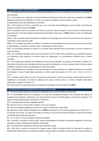 3 - DA CLASSIFICAÇÃO E DO APROVEITAMENTO
3.1 - O candidato aprovado neste Concurso Público terá classificação por polo e por macropolo, de acordo com a sua opção no
ato da inscrição.
3.2 - A convocação para a realização dos Exames Médicos Admissionais ocorrerá em função das necessidades da CAIXA,
obedecidas as ordens de classificação, de acordo com a opção do candidato no ato da inscrição, a saber:
a) classificação por polo; b) classificação por macropolo.
3.2.1 - Será excluído do Certame o candidato que, ao ser convocado pela classificação no polo de opção, não aceitar ser
admitido na Unidade indicada pela CAIXA.
3.2.2 - O candidato poderá ser convocado, uma única vez, para polo diferente daquele em que se inscreveu, desde que exista
vaga nesse polo e não haja candidato classificado para preenchê-la. Nesse caso, a CAIXA utilizará a ordem de classificação
por macropolo.
3.2.2.1 - Caso o candidato aceite ser admitido na Unidade fora da abrangência do polo em que se inscreveu, será excluído da
classificação no polo original de opção.
3.2.2.2 - Se o candidato não aceitar ser admitido na Unidade fora da abrangência do polo em que se inscreveu, será excluído
da classificação por macropolo, mantendo, porém, a classificação no polo de opção.
3.2.3 - As convocações previstas no subitem 3.2.2 somente serão realizadas dentre os aprovados nos polos vinculados ao
mesmo macropolo.
3.2.4 - Aos candidatos abrangidos pelas regras mencionadas no item 5 deste Edital (candidatos que se declararem pessoas
com deficiência), serão aplicados os mesmos critérios de classificação e de aproveitamento definidos para os demais
candidatos.
3.3 - A convocação para admissão dos candidatos ocorrerá de forma alternada, na proporção mencionada no subitem 5.2.1
deste Edital, iniciando-se pelos candidatos da lista de pessoas com deficiência, se houver, passando então à lista dos demais
candidatos, observada a ordem de classificação em cada uma das listas.
3.4 - O aproveitamento dos candidatos dar-se-á exclusivamente em vagas existentes em unidades localizadas nos municípios
discriminados no Anexo II deste Edital, observados os critérios objeto dos subitens 3.2, 3.2.2, 3.2.2.1, 3.2.2.2, 3.2.3, 3.3 e
12.14.1.
3.5 - O candidato deverá optar por um polo, que estará automaticamente vinculado ao macropolo correspondente, para fins de
classificação e convocação, de cidade de realização das provas, conforme Anexo II e demais condições deste Edital,
resguardado o disposto no subitem 1.3.1.
3.6 - O provimento das vagas estará sujeito ao planejamento estratégico e às necessidades da CAIXA.

4 - DOS REQUISITOS E DAS CONDIÇÕES PARA A INVESTIDURA NO CARGO
4.1 - Ter sido aprovado neste Concurso Público e considerado apto nos Exames Médicos Admissionais.
4.2 - Ter nacionalidade brasileira ou portuguesa e, em caso de nacionalidade portuguesa, estar amparado pelo estatuto de
igualdade entre brasileiros e portugueses, com reconhecimento do gozo de direitos políticos, nos termos do parágrafo 1º do
artigo 12 da Constituição Federal e do Decreto nº 70.436/1972.
4.3 - Ter situação regular perante a legislação eleitoral.
4.4 - Estar em dia com o serviço militar obrigatório, se do sexo masculino.
4.5 - Possuir os requisitos exigidos para o exercício do cargo, conforme item 2 deste Edital.
4.6 - Não haver mantido relação empregatícia com a CAIXA encerrada por um dos motivos capitulados no art. 482 da CLT, ou
por qualquer outro motivo, se, à época da rescisão, era arrolado em processo administrativo disciplinar e esse tenha finalizado
com decisão pela rescisão por justa causa.
4.7 - Ter, no mínimo, 18 anos completos na data da contratação.
4.8 - Comprovar a conclusão do ensino médio, mediante apresentação de certificado, devidamente registrado, fornecido por
instituição de ensino reconhecida pelo Ministério da Educação.
4.9 - Ter aptidão física e mental para o exercício das atribuições do cargo.
4.10 - Não estar em exercício remunerado de qualquer cargo, função ou emprego público em quaisquer dos órgãos da
Administração Pública direta ou das seguintes entidades: empresa pública, sociedade de economia mista, suas controladas ou
                                                                 2
 