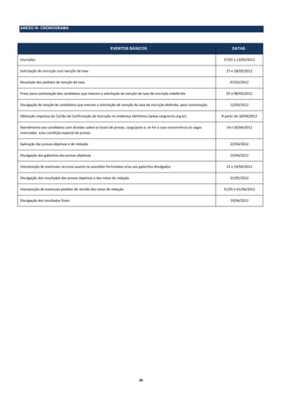 ANEXO III- CRONOGRAMA




                                                          EVENTOS BÁSICOS                                                          DATAS

Inscrições                                                                                                                    27/02 a 13/03/2012 

Solicitação de inscrição com isenção de taxa                                                                                    27 e 28/02/2012 

Resultado dos pedidos de isenção de taxa                                                                                          07/03/2012 

Prazo para contestação dos candidatos que tiveram a solicitação de isenção de taxa de inscrição indeferida                      07 e 08/03/2012 

Divulgação da relação de candidatos que tiveram a solicitação de isenção da taxa de inscrição deferida, após contestação.         12/03/2012 

Obtenção impressa do Cartão de Confirmação de Inscrição no endereço eletrônico (www.cesgranrio.org.br)                       A partir de 18/04/2012 

Atendimento aos candidatos com dúvidas sobre os locais de provas, cargo/polo e, se for o caso concorrência às vagas             19 e 20/04/2012 
reservadas  e/ou condição especial de provas. 

Aplicação das provas objetivas e de redação                                                                                       22/04/2012 

Divulgação dos gabaritos das provas objetivas                                                                                     23/04/2012 

Interposição de eventuais recursos quanto às questões formuladas e/ou aos gabaritos divulgados                                  23 e 24/04/2012 

Divulgação dos resultados das provas objetivas e das notas de redação                                                             31/05/2012 

Interposição de eventuais pedidos de revisão das notas de redação                                                             31/05 e 01/06/2012 

Divulgação dos resultados finais                                                                                                  19/06/2012 

 




                                                                            24
 