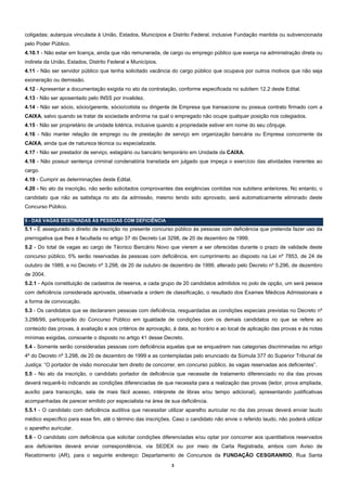 coligadas; autarquia vinculada à União, Estados, Municípios e Distrito Federal, inclusive Fundação mantida ou subvencionada
pelo Poder Público.
4.10.1 - Não estar em licença, ainda que não remunerada, de cargo ou emprego público que exerça na administração direta ou
indireta da União, Estados, Distrito Federal e Municípios.
4.11 - Não ser servidor público que tenha solicitado vacância do cargo público que ocupava por outros motivos que não seja
exoneração ou demissão.
4.12 - Apresentar a documentação exigida no ato da contratação, conforme especificada no subitem 12.2 deste Edital.
4.13 - Não ser aposentado pelo INSS por invalidez.
4.14 - Não ser sócio, sócio/gerente, sócio/cotista ou dirigente de Empresa que transacione ou possua contrato firmado com a
CAIXA, salvo quando se tratar de sociedade anônima na qual o empregado não ocupe qualquer posição nos colegiados.
4.15 - Não ser proprietário de unidade lotérica, inclusive quando a propriedade estiver em nome do seu cônjuge.
4.16 - Não manter relação de emprego ou de prestação de serviço em organização bancária ou Empresa concorrente da
CAIXA, ainda que de natureza técnica ou especializada.
4.17 - Não ser prestador de serviço, estagiário ou bancário temporário em Unidade da CAIXA.
4.18 - Não possuir sentença criminal condenatória transitada em julgado que impeça o exercício das atividades inerentes ao
cargo.
4.19 - Cumprir as determinações deste Edital.
4.20 - No ato da inscrição, não serão solicitados comprovantes das exigências contidas nos subitens anteriores. No entanto, o
candidato que não as satisfaça no ato da admissão, mesmo tendo sido aprovado, será automaticamente eliminado deste
Concurso Público.

5 - DAS VAGAS DESTINADAS ÀS PESSOAS COM DEFICIÊNCIA
5.1 - É assegurado o direito de inscrição no presente concurso público às pessoas com deficiência que pretenda fazer uso da
prerrogativa que lhes é facultada no artigo 37 do Decreto Lei 3298, de 20 de dezembro de 1999.
5.2 - Do total de vagas ao cargo de Técnico Bancário Novo que vierem a ser oferecidas durante o prazo de validade deste
concurso público, 5% serão reservadas às pessoas com deficiência, em cumprimento ao disposto na Lei nº 7853, de 24 de
outubro de 1989, e no Decreto nº 3.298, de 20 de outubro de dezembro de 1999, alterado pelo Decreto nº 5.296, de dezembro
de 2004.
5.2.1 - Após constituição de cadastros de reserva, a cada grupo de 20 candidatos admitidos no polo de opção, um será pessoa
com deficiência considerada aprovada, observada a ordem de classificação, o resultado dos Exames Médicos Admissionais e
a forma de convocação.
5.3 - Os candidatos que se declararem pessoas com deficiência, resguardadas as condições especiais previstas no Decreto nº
3.298/99, participarão do Concurso Público em igualdade de condições com os demais candidatos no que se refere ao
conteúdo das provas, à avaliação e aos critérios de aprovação, à data, ao horário e ao local de aplicação das provas e às notas
mínimas exigidas, consoante o disposto no artigo 41 desse Decreto.
5.4 - Somente serão consideradas pessoas com deficiência aquelas que se enquadrem nas categorias discriminadas no artigo
4º do Decreto nº 3.298, de 20 de dezembro de 1999 e as contempladas pelo enunciado da Súmula 377 do Superior Tribunal de
Justiça: “O portador de visão monocular tem direito de concorrer, em concurso público, às vagas reservadas aos deficientes”.
5.5 - No ato da inscrição, o candidato portador de deficiência que necessite de tratamento diferenciado no dia das provas
deverá requerê-lo indicando as condições diferenciadas de que necessita para a realização das provas (ledor, prova ampliada,
auxílio para transcrição, sala de mais fácil acesso, intérprete de libras e/ou tempo adicional), apresentando justificativas
acompanhadas de parecer emitido por especialista na área de sua deficiência.
5.5.1 - O candidato com deficiência auditiva que necessitar utilizar aparelho auricular no dia das provas deverá enviar laudo
médico específico para esse fim, até o término das inscrições. Caso o candidato não envie o referido laudo, não poderá utilizar
o aparelho auricular.
5.6 - O candidato com deficiência que solicitar condições diferenciadas e/ou optar por concorrer aos quantitativos reservados
aos deficientes deverá enviar correspondência, via SEDEX ou por meio de Carta Registrada, ambos com Aviso de
Recebimento (AR), para o seguinte endereço: Departamento de Concursos da FUNDAÇÃO CESGRANRIO, Rua Santa
                                                              3
 