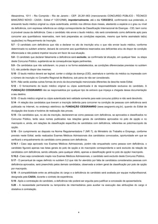 Alexandrina, 1011 - Rio Comprido - Rio de Janeiro - CEP. 20.261-903 (mencionando CONCURSO PÚBLICO - TÉCNICO
BANCÁRIO NOVO - CAIXA - Edital nº 1/2012/NM), impreterivelmente, até o dia 13/03/2012, confirmando sua pretensão, e
anexando laudo médico original ou cópia autenticada, emitido nos últimos doze meses, atestando a espécie e o grau ou nível
da deficiência, com expressa referência ao código correspondente da Classificação Internacional de Doenças - CID, bem como
à provável causa da deficiência. Caso o candidato não envie o laudo médico, não será considerado como deficiente apto para
concorrer aos quantitativos reservados, nem terá preparadas as condições especiais, mesmo que tenha assinalado tal(is)
opção(ões) no Requerimento de Inscrição.
5.7 - O candidato com deficiência que não a declarar no ato de inscrição e/ou o que não enviar laudo médico, conforme
determinado no subitem anterior, deixará de concorrer aos quantitativos reservados aos deficientes e/ou de dispor de condição
diferenciada e não poderá impetrar recurso em favor de sua situação.
5.8 - O candidato que declarar falsamente a deficiência será excluído, se confirmada tal situação, em qualquer fase ou etapa
deste Concurso Público, sujeitando-se às consequências legais pertinentes.
5.9 - Os candidatos que não solicitarem, no prazo e na forma estabelecidos, as condições diferenciadas previstas no subitem
5.5, não poderão dispor das mesmas.
5.10 - O laudo médico deverá ser legível, conter o código da doença (CID), assinatura e carimbo do médico ou impressão com
o número de inscrição no Conselho Regional de Medicina, sob pena de não ser considerado.
5.11 - Não serão aceitas outras formas de envio da documentação mencionada diferentes da descrita neste Edital.
5.12 - O fornecimento do laudo médico original ou cópia autenticada é de responsabilidade exclusiva do candidato. A
FUNDAÇÃO CESGRANRIO não se responsabiliza por qualquer tipo de extravio que impeça a chegada dessa documentação
a seu destino.
5.13 - O laudo médico original ou cópia autenticada terá validade somente para este concurso público e não será devolvido.
5.14 - A relação dos candidatos que tiveram a inscrição deferida para concorrer na condição de pessoas com deficiência será
publicada na Internet, no endereço eletrônico da FUNDAÇÃO CESGRANRIO (www.cesgranrio.org.br), quando do Edital de
divulgação dos locais e horários de realização das provas.
5.15 - Os candidatos que, no ato da inscrição, declararem-se como pessoas com deficiência, se aprovados e classificados no
Concurso Público, terão seus nomes publicados nas relações gerais de candidatos aprovados no polo de opção e no
macropolo e, ainda, em relações de classificação específica de candidatos com deficiência, referentes ao polo/macropolo de
opção.
5.16 - Em cumprimento ao disposto na Norma Regulamentadora 7 (NR 7), do Ministério do Trabalho e Emprego, conforme
previsto neste Edital, serão realizados Exames Médicos Admissionais dos candidatos convocados, oportunidade em que se
verificará o enquadramento do candidato como pessoa com deficiência.
5.16.1 - Caso seja aprovado nos Exames Médicos Admissionais, porém não enquadrado como pessoa com deficiência, o
candidato figurará apenas nas listas gerais do polo de opção e do macropolo correspondente e será excluído da relação de
candidatos com deficiência, sendo utilizada, para qualquer efeito, apenas a classificação geral no polo de opção/ macropolo.
5.16.2 - Caso seja considerado inapto nos Exames Médicos Admissionais, o candidato será excluído deste Concurso Público.
5.17 - O percentual de vagas definido no subitem 5.2 que não for atendido por falta de candidatos considerados pessoas com
deficiência aprovados, será preenchido pelos demais candidatos, observada a ordem geral de classificação por polo de opção
por macropolo.
5.18 - A compatibilidade entre as atribuições do cargo e a deficiência do candidato será avaliada por equipe multiprofissional,
designada pela CAIXA, durante o contrato de experiência.
5.19 - Após a contratação do candidato, a deficiência não poderá ser arguída para justificar a concessão de aposentadoria.
5.20 - A necessidade permanente ou temporária de intermediários para auxiliar na execução das atribuições do cargo é
obstativa à contratação.




                                                              4
 