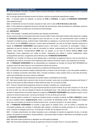 6 - DAS INSCRIÇÕES NO CONCURSO PÚBLICO
6.1 - Antes de efetuar a inscrição, o candidato deverá conhecer este Edital e certificar-se de que preencherá todos os requisitos
exigidos quando da admissão.
6.2 - A inscrição deverá ser efetuada somente via Internet, conforme procedimentos especificados a seguir.
6.2.1 - A inscrição deverá ser efetuada, no período de 27/02 a 13/03/2012, na página da FUNDAÇÃO CESGRANRIO
(www.cesgranrio.org.br).
6.2.2 - O recolhimento da taxa de inscrição, expressa em reais, será no valor de R$ 37,00 (trinta e sete reais).
6.2.3 - O valor referente ao pagamento da taxa de inscrição não será devolvido, ainda que efetuado em duplicidade, exceto em
caso de cancelamento do Certame por conveniência da Administração.
6.3 - INSCRIÇÕES
6.3.1 - Para inscrição, o candidato deverá obedecer aos seguintes procedimentos:
a) estar ciente de todas as informações sobre este Concurso Público. Essas informações também estão disponíveis na página
da FUNDAÇÃO CESGRANRIO (www.cesgranrio.org.br); b) optar por um polo, que automaticamente estará vinculado ao
macropolo e à cidade de provas, conforme Anexo II deste Edital, c) cadastrar-se, no período entre 0 (zero) hora do dia 27/02 e
23h e 59 min do dia 13/03/2012, observado o horário oficial de Brasília/DF, por meio do formulário específico disponível na
página da FUNDAÇÃO CESGRANRIO (www.cesgranrio.org.br) e d) imprimir o documento de arrecadação e efetuar o
pagamento da taxa de inscrição, até a data do vencimento do mesmo, exclusivamente em Pontos de Venda da CAIXA
(guichê), casas lotéricas, correspondentes CAIXA Aqui, em espécie, ou por meio do Internet Banking CAIXA, opção
“Pagamentos, Outros pagamentos com código de barras”, obedecendo aos critérios e horários estabelecidos nesses
correspondentes bancários. O pagamento será confirmado junto à FUNDAÇÃO CESGRANRIO.
ATENÇÃO: a) A inscrição via Internet só será validada após a confirmação do pagamento feito por meio do documento de
arrecadação até a data do vencimento e b) O pagamento após a data de vencimento implica o não acatamento da inscrição.
6.4 - A FUNDAÇÃO CESGRANRIO não se responsabiliza por solicitações de inscrição via Internet NÃO RECEBIDAS por
quaisquer motivos de ordem técnica ou por procedimento indevido dos usuários.
6.4.1 - Havendo mais de uma inscrição, prevalecerá a de data/hora de Requerimento mais recente.
6.5 - Os candidatos que prestarem qualquer declaração falsa ou inexata no ato da inscrição, ou que não puderem satisfazer a
todas as condições enumeradas neste Edital, terão a inscrição cancelada e serão anulados todos os atos dela decorrentes,
mesmo que classificados nas provas, exames e avaliações.
6.6 - A não integralização dos procedimentos de inscrição implica a insubsistência da inscrição.
6.7 - Não haverá isenção total ou parcial do valor da taxa de inscrição, exceto para os candidatos amparados pelo Decreto nº
6.593, de 2 de outubro de 2008, publicado no Diário Oficial da União, de 3 de outubro de 2008.
6.7.1 - Fará jus à isenção total de pagamento da taxa de inscrição o candidato que, cumulativamente:
a) comprovar inscrição no Cadastro Único para Programas Sociais do Governo Federal, de que trata o Decreto nº 6.135, de 26
de junho de 2007, por meio de indicação do Número de Identificação Social - NIS, atribuído pelo Cadastro Único, conforme
apontado no Requerimento de Inscrição disponível na página da FUNDAÇÃO CESGRANRIO (www.cesgranrio.org.br); e b) for
membro de “família de baixa renda”, nos termos do Decreto nº 6.135, de 26 de junho de 2007.
6.8 - A isenção tratada no subitem 6.7.1 deverá ser solicitada durante a inscrição via Internet, de 27/02 a 28/02/2012, ocasião
em que o candidato deverá, obrigatoriamente, indicar o seu Número de Identificação Social - NIS, atribuído pelo Cadastro
Único, bem como declarar-se membro de “família de baixa renda”, nos termos da alínea “b” do mesmo subitem.
6.9 - A FUNDAÇÃO CESGRANRIO irá consultar o órgão gestor do Cadastro Único, a fim de verificar a veracidade das
informações prestadas pelo candidato. A declaração falsa sujeitará o candidato às sanções previstas em Lei, aplicando-se,
ainda, o disposto no parágrafo único do art. 10 do Decreto nº 83.936, de 6 de setembro de 1979.
6.9.1 - O simples preenchimento dos dados necessários para a solicitação da isenção de pagamento da taxa, no período
previsto, não garante ao interessado a isenção pleiteada, a qual estará sujeita à análise e deferimento da solicitação por parte
da FUNDAÇÃO CESGRANRIO.
6.9.2 - Não serão aceitos acréscimos ou alterações nas informações já prestadas.
6.9.3 - Não será aceita solicitação de isenção de pagamento da taxa de inscrição via fax ou via correio eletrônico.

                                                               5
 