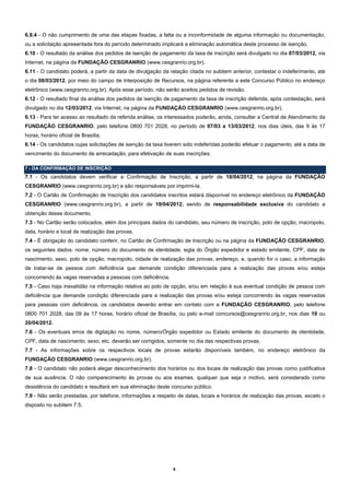 6.9.4 - O não cumprimento de uma das etapas fixadas, a falta ou a inconformidade de alguma informação ou documentação,
ou a solicitação apresentada fora do período determinado implicará a eliminação automática deste processo de isenção.
6.10 - O resultado da análise dos pedidos de isenção de pagamento da taxa de inscrição será divulgado no dia 07/03/2012, via
Internet, na página da FUNDAÇÃO CESGRANRIO (www.cesgranrio.org.br).
6.11 - O candidato poderá, a partir da data de divulgação da relação citada no subitem anterior, contestar o indeferimento, até
o dia 08/03/2012, por meio do campo de Interposição de Recursos, na página referente a este Concurso Público no endereço
eletrônico (www.cesgranrio.org.br). Após esse período, não serão aceitos pedidos de revisão.
6.12 - O resultado final da análise dos pedidos de isenção de pagamento da taxa de inscrição deferida, após contestação, será
divulgado no dia 12/03/2012, via Internet, na página da FUNDAÇÃO CESGRANRIO (www.cesgranrio.org.br).
6.13 - Para ter acesso ao resultado da referida análise, os interessados poderão, ainda, consultar a Central de Atendimento da
FUNDAÇÃO CESGRANRIO, pelo telefone 0800 701 2028, no período de 07/03 a 13/03/2012, nos dias úteis, das 9 às 17
horas, horário oficial de Brasília.
6.14 - Os candidatos cujas solicitações de isenção da taxa tiverem sido indeferidas poderão efetuar o pagamento, até a data de
vencimento do documento de arrecadação, para efetivação de suas inscrições.

7 - DA CONFIRMAÇÃO DE INSCRIÇÃO
7.1 - Os candidatos devem verificar a Confirmação de Inscrição, a partir de 18/04/2012, na página da FUNDAÇÃO
CESGRANRIO (www.cesgranrio.org.br) e são responsáveis por imprimi-la.
7.2 - O Cartão de Confirmação de Inscrição dos candidatos inscritos estará disponível no endereço eletrônico da FUNDAÇÃO
CESGRANRIO (www.cesgranrio.org.br), a partir de 18/04/2012, sendo de responsabilidade exclusiva do candidato a
obtenção desse documento.
7.3 - No Cartão serão colocados, além dos principais dados do candidato, seu número de inscrição, polo de opção, macropolo,
data, horário e local de realização das provas.
7.4 - É obrigação do candidato conferir, no Cartão de Confirmação de Inscrição ou na página da FUNDAÇÃO CESGRANRIO,
os seguintes dados: nome; número do documento de identidade, sigla do Órgão expedidor e estado emitente, CPF, data de
nascimento, sexo, polo de opção, macropolo, cidade de realização das provas, endereço, e, quando for o caso, a informação
de tratar-se de pessoa com deficiência que demande condição diferenciada para a realização das provas e/ou esteja
concorrendo às vagas reservadas a pessoas com deficiência.
7.5 - Caso haja inexatidão na informação relativa ao polo de opção, e/ou em relação à sua eventual condição de pessoa com
deficiência que demande condição diferenciada para a realização das provas e/ou esteja concorrendo às vagas reservadas
para pessoas com deficiência, os candidatos deverão entrar em contato com a FUNDAÇÃO CESGRANRIO, pelo telefone
0800 701 2028, das 09 às 17 horas, horário oficial de Brasília, ou pelo e-mail concursos@cesgranrio.org.br, nos dias 19 ou
20/04/2012.
7.6 - Os eventuais erros de digitação no nome, número/Órgão expedidor ou Estado emitente do documento de identidade,
CPF, data de nascimento, sexo, etc. deverão ser corrigidos, somente no dia das respectivas provas.
7.7 - As informações sobre os respectivos locais de provas estarão disponíveis também, no endereço eletrônico da
FUNDAÇÃO CESGRANRIO (www.cesgranrio.org.br).
7.8 - O candidato não poderá alegar desconhecimento dos horários ou dos locais de realização das provas como justificativa
de sua ausência. O não comparecimento às provas ou aos exames, qualquer que seja o motivo, será considerado como
desistência do candidato e resultará em sua eliminação deste concurso público.
7.9 - Não serão prestadas, por telefone, informações a respeito de datas, locais e horários de realização das provas, exceto o
disposto no subitem 7.5.




                                                              6
 