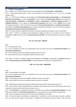 8 - DA ESTRUTURA DO CONCURSO PÚBLICO
8.1 - 1ª ETAPA - Provas Objetivas
8.1.1 - A seleção na 1ª ETAPA será feita por meio de provas objetivas de caráter eliminatório e classificatório.
8.1.1.1 - Cada questão objetiva valerá 1 ponto e será constituída por cinco alternativas (A, B, C, D e E) com uma única
resposta correta.
8.1.2 - A 1ª ETAPA será constituída de provas objetivas de Conhecimentos Básicos (30 questões) e de Conhecimentos
Específicos (30 questões), num total de 60 questões. A prova objetiva de Conhecimentos Básicos será composta de
Língua Portuguesa, de Matemática, de Atualidades, de Ética, de Atendimento, de História e Estatuto da Caixa e de
Legislação Específica. A prova objetiva de Conhecimentos Específicos para todos os polos, EXCETO para os polos
Tecnologia de Informação - TI (DF, RJ e SP), será composta de Conhecimentos Bancários I e de Noções de Informática. A
prova objetiva de Conhecimentos Específicos para os polos Tecnologia de Informação - TI (DF, RJ e SP) será composta de
Tecnologia da Informação e Conhecimentos Bancários II.
8.1.2.1 - O conjunto das provas objetivas terá por base os conteúdos programáticos constantes no Anexo I deste Edital.
8.1.3 - Após a 1ª ETAPA, os candidatos serão classificados por polo, de acordo com a sua opção no ato da inscrição. A
classificação por polo será feita a partir da nota padronizada no polo (NP), em ordem decrescente, de acordo com a seguinte
fórmula:


                                               NP = 30 + {4,25 x [(NC – MP)/DP]}


Onde:
NP = nota padronizada no polo;
NC = nota do candidato nas provas, que corresponderá à soma dos acertos nas provas de Conhecimentos Básicos e de
Conhecimentos Específicos;
MP = média aritmética das notas dos candidatos presentes às provas no polo;
DP = desvio-padrão das notas dos candidatos presentes às provas no polo.


8.1.4 - Após a 1ª ETAPA, os candidatos também serão classificados no macropolo. A classificação no macropolo será feita a
partir da nota padronizada no macropolo (NPM), em ordem decrescente, de acordo com a seguinte fórmula:


                                                NPM = 30 + {4,25 x [(NC – MPM)/DPM]}




Onde:
NPM = nota padronizada no macropolo;
NC = nota do candidato nas provas, que corresponderá à soma dos acertos nas provas de Conhecimentos Básicos e de
Conhecimentos Específicos;
MPM = média aritmética das notas dos candidatos presentes às provas no macropolo;
DPM = desvio-padrão das notas dos candidatos presentes às provas no macropolo.


8.1.5 - A distribuição das notas padronizadas terá média aritmética igual a 30,00 e desvio-padrão igual a 4,25.
8.1.6 - Todos os cálculos citados neste Edital serão considerados até a segunda casa decimal, arredondando-se para cima, se
o algarismo da terceira casa decimal for igual ou superior a cinco.
8.1.7 - Serão eliminados os candidatos que obtiverem nota ZERO na prova objetiva de Conhecimentos Básicos e/ou nota
ZERO na prova objetiva de Conhecimentos Específicos e/ou nota padronizada no polo (NP) inferior a 36,00 pontos.
8.1.8 - Todos os candidatos aprovados no polo de opção terão classificação no macropolo.
8.1.9 - Em caso de empate, terá preferência, sucessivamente, o candidato que: a) tiver idade igual ou superior a sessenta
anos, até o último dia de inscrição, conforme artigo 27, parágrafo único do Estatuto do Idoso; b) obtiver o maior número de

                                                                7
 