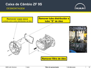 MAN Latin America Autor Tïtulo da apresentação DD.MM.AAAA 12
Remover capa seca
cuidado com o tubo distribuidor de óleo
Remover tubo distribuidor e
tubo “S” de óleo
Caixa de Câmbio ZF 9S
DESMONTAGEM
Remover filtro de óleo
 