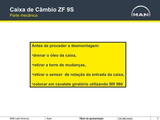 MAN Latin America Autor Tïtulo da apresentação DD.MM.AAAA 3
Antes de proceder a desmontagem:
•drenar o óleo da caixa,
•retirar a torre de mudanças,
•retirar o sensor de rotação da entrada da caixa,
•colocar em cavalete giratório utilizando BR 980
Caixa de Câmbio ZF 9S
Parte mecânica
 