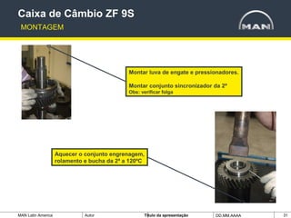 MAN Latin America Autor Tïtulo da apresentação DD.MM.AAAA 31
Caixa de Câmbio ZF 9S
MONTAGEM
Montar luva de engate e pressionadores.
Montar conjunto sincronizador da 2ª
Obs: verificar folga
Aquecer o conjunto engrenagem,
rolamento e bucha da 2ª a 120ºC
 
