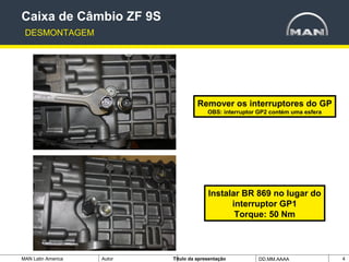 MAN Latin America Autor Tïtulo da apresentação DD.MM.AAAA 4
Caixa de Câmbio ZF 9S
DESMONTAGEM
Remover os interruptores do GP
OBS: interruptor GP2 contém uma esfera
Instalar BR 869 no lugar do
interruptor GP1
Torque: 50 Nm
 
