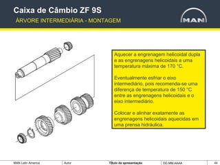 MAN Latin America Autor Tïtulo da apresentação DD.MM.AAAA 44
Aquecer a engrenagem helicoidal dupla
e as engrenagens helicoidais a uma
temperatura máxima de 170 °C.
Eventualmente esfriar o eixo
intermediário, pois recomenda-se uma
diferença de temperatura de 150 °C
entre as engrenagens helicoidais e o
eixo intermediário.
Colocar e alinhar exatamente as
engrenagens helicoidais aquecidas em
uma prensa hidráulica.
Caixa de Câmbio ZF 9S
ÁRVORE INTERMEDIÁRIA - MONTAGEM
 