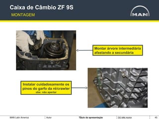 MAN Latin America Autor Tïtulo da apresentação DD.MM.AAAA 45
Montar árvore intermediária
afastando a secundária
Instalar cuidadosamente os
pinos do garfo da ré/crawler
obs: não apertar
Caixa de Câmbio ZF 9S
MONTAGEM
 