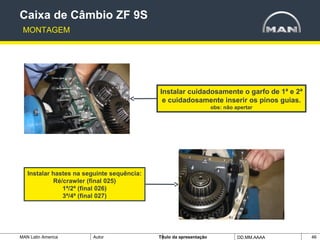 MAN Latin America Autor Tïtulo da apresentação DD.MM.AAAA 46
Instalar cuidadosamente o garfo de 1ª e 2ª
e cuidadosamente inserir os pinos guias.
obs: não apertar
Instalar hastes na seguinte sequência:
Ré/crawler (final 025)
1ª/2ª (final 026)
3ª/4ª (final 027)
Caixa de Câmbio ZF 9S
MONTAGEM
 