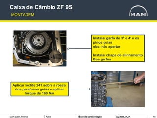 MAN Latin America Autor Tïtulo da apresentação DD.MM.AAAA 48
Instalar garfo de 3ª e 4ª e os
pinos guias
obs: não apertar
Instalar chapa de alinhamento
Dos garfos
Caixa de Câmbio ZF 9S
MONTAGEM
Aplicar loctite 241 sobre a rosca
dos parafusos guias e aplicar
torque de 160 Nm
 