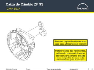 MAN Latin America Autor Tïtulo da apresentação DD.MM.AAAA 51
Caixa de Câmbio ZF 9S
CAPA SECA
Remover capas de rolamento da
capa seca utilizando um mandril
Instalar capas dos rolamentos,
utilizando um mandril macio
até ficar parcialmente alojado
obs: a posição final das capas serão
determinadas no aperto da capa seca
 