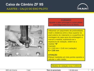 MAN Latin America Autor Tïtulo da apresentação DD.MM.AAAA 57
CUIDADO!
Ajustar o eixo principal e o eixo piloto
com folga entre 0,0 e 0,10mm.
Utilizando um paquímetro de profundidade,
medir a distância entre a face superior do
anel externo do rolamento e a superfície de
montagem da capa seca da embreagem e
marcar a medida; subtraindo-se a
espessura da vedação, obtém-se a
medida “B”
Exemplo:
B = 2,40 mm + 0,40 mm (vedação)
B = 2,80 mm
ATENÇÃO
Efetuar medições em dois pontos opostos e
calcular o valor médio.
Medida da vedação nova: 0,40mm
Caixa de Câmbio ZF 9S
AJUSTES – CALÇO DO EIXO PILOTO
 