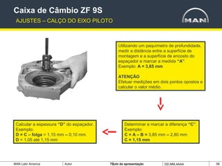MAN Latin America Autor Tïtulo da apresentação DD.MM.AAAA 58
Utilizando um paquímetro de profundidade,
medir a distância entre a superfície de
montagem e a superfície de encosto do
espaçador e marcar a medida “A”.
Exemplo: A = 3,85 mm
ATENÇÃO
Efetuar medições em dois pontos opostos e
calcular o valor médio.
Calcular a espessura “D” do espaçador.
Exemplo:
D = C – folga = 1,15 mm – 0,10 mm
D = 1,05 até 1,15 mm
Determinar e marcar a diferença “C”.
Exemplo:
C = A – B = 3,85 mm – 2,80 mm
C = 1,15 mm
Caixa de Câmbio ZF 9S
AJUSTES – CALÇO DO EIXO PILOTO
 