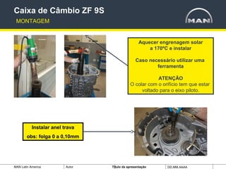 MAN Latin America Autor Tïtulo da apresentação DD.MM.AAAA
Aquecer engrenagem solar
a 170ºC e instalar
Caso necessário utilizar uma
ferramenta
ATENÇÃO
O colar com o orifício tem que estar
voltado para o eixo piloto.
Caixa de Câmbio ZF 9S
MONTAGEM
Instalar anel trava
obs: folga 0 a 0,10mm
 