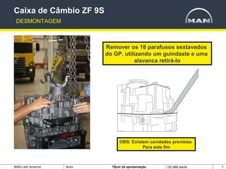 MAN Latin America Autor Tïtulo da apresentação DD.MM.AAAA 7
Remover os 18 parafusos sextavados
do GP, utilizando um guindaste e uma
alavanca retirá-lo
Caixa de Câmbio ZF 9S
DESMONTAGEM
OBS: Existem cavidades previstas
Para este fim
 