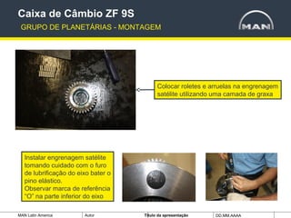 MAN Latin America Autor Tïtulo da apresentação DD.MM.AAAA
Colocar roletes e arruelas na engrenagem
satélite utilizando uma camada de graxa
Caixa de Câmbio ZF 9S
GRUPO DE PLANETÁRIAS - MONTAGEM
Instalar engrenagem satélite
tomando cuidado com o furo
de lubrificação do eixo bater o
pino elástico.
Observar marca de referência
“O” na parte inferior do eixo
 