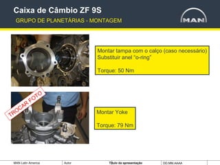 MAN Latin America Autor Tïtulo da apresentação DD.MM.AAAA
Montar tampa com o calço (caso necessário)
Substituir anel “o-ring”
Torque: 50 Nm
Caixa de Câmbio ZF 9S
GRUPO DE PLANETÁRIAS - MONTAGEM
Montar Yoke
Torque: 79 Nm
TROCAR
FOTO
 